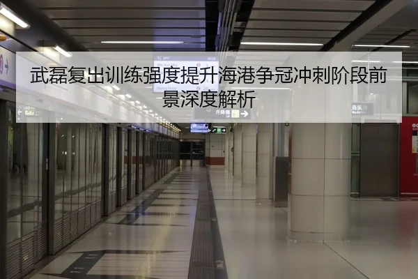 武磊复出训练强度提升海港争冠冲刺阶段前景深度解析